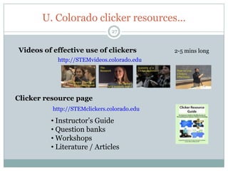 U. Colorado clicker resources…
                               27


Videos of effective use of clickers          2-5 mins long
           http://STEMvideos.colorado.edu




Clicker resource page
          http://STEMclickers.colorado.edu

         • Instructor’s Guide
         • Question banks
         • Workshops
         • Literature / Articles
 