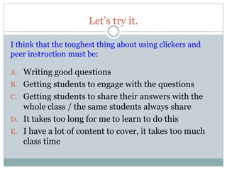 Let’s try it.

I think that the toughest thing about using clickers and
peer instruction must be:

A. Writing good questions
B. Getting students to engage with the questions
C. Getting students to share their answers with the
   whole class / the same students always share
D. It takes too long for me to learn to do this
E. I have a lot of content to cover, it takes too much
   class time
 