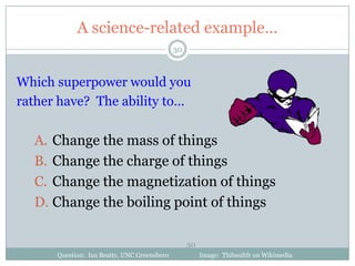 A science-related example…
                                             30



Which superpower would you
rather have? The ability to…

  A. Change the mass of things
  B. Change the charge of things
  C. Change the magnetization of things
  D. Change the boiling point of things

                                                  30
      Question: Ian Beatty, UNC Greensboro             Image: Thibaultfr on Wikimedia
 