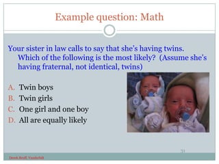 Example question: Math


Your sister in law calls to say that she’s having twins.
  Which of the following is the most likely? (Assume she’s
  having fraternal, not identical, twins)

A.    Twin boys
B.    Twin girls
C.    One girl and one boy
D.    All are equally likely


                                                   31
Derek Bruff, Vanderbilt
 