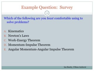 Example Question: Survey
                              32

Which of the following are you least comfortable using to
 solve problems?

A. Kinematics
B. Newton’s Laws
C. Work-Energy Theorem
D. Momentum-Impulse Theorem
E. Angular Momentum-Angular Impulse Theorem




                                           Ian Beatty, UMass Amherst
 