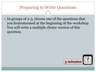 Preparing to Write Questions

 In groups of 2-3, choose one of the questions that
 you brainstormed at the beginning of the workshop.
 You will write a multiple choice version of this
 question.




                                      3 minutes
 