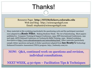 Thanks!
                 Resource Page: http://STEMclickers.colorado.edu
                       Web and blog: http://sciencegeekgirl.com
                         Email: stephanie@sciencegeekgirl.com

   Many materials in this workshop (particularly the questioning cycle and the participant exercises)
    were adapted fromRosie Piller, Making Students Think: The Art of Questioning. Short papers
    published in: Computer Training & Support Conference, 1995; ISPI International Conferences, 1991
    and 1996; ASTD National Conference on Technical & Skills Training, 1990. Related workshop
    description at http://www.educationexperts.net/nstworkshop.html. Other materials (particularly
    sample clicker questions and goals of clicker questions) adapted from Ian Beatty’s Technology
    Enhanced Formative Assessment (TEFA) program. http://ianbeatty.com/crs


      NOW: Q&A, continued work on questions and revision,
                  individual consultations.

    NEXT WEEK, 4:30-6pm – Facilitation Tips & Techniques
 