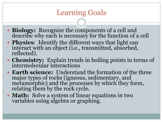 Learning Goals

 Biology: Recognize the components of a cell and
    describe why each is necessary for the function of a cell
   Physics: Identify the different ways that light can
    interact with an object (i.e., transmitted, absorbed,
    reflected).
   Chemistry: Explain trends in boiling points in terms of
    intermolecular interactions
   Earth science: Understand the formation of the three
    major types of rocks (igneous, sedimentary, and
    metamorphic) and the processes by which they form,
    relating them by the rock cycle.
   Math: Solve a system of linear equations in two
    variables using algebra or graphing.
 