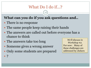 What Do I do if…?
                              48

What can you do if you ask questions and..
 There is no response
 The same people keep raising their hands
 The answers are called out before everyone has a
  chance to think
                                            We’ll discuss in
 The answers take too long                 Workshop #2.
                                        For now: Many of
 Someone gives a wrong answer          these challenges are
 Only some students are prepared       addressed by clickers

?
 