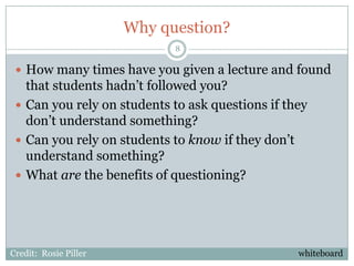 Why question?
                             8

  How many times have you given a lecture and found
   that students hadn’t followed you?
  Can you rely on students to ask questions if they
   don’t understand something?
  Can you rely on students to know if they don’t
   understand something?
  What are the benefits of questioning?




Credit: Rosie Piller                              whiteboard
 