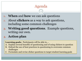 Agenda
                                        10

1. When and how we can ask questions
2. About clickers as a way to ask questions,
   including some common challenges
3. Writing good questions. Example questions,
   writing our own.
4. Action plan

 Learning goals: Participants will be able to….
 A. Explain several benefits of questioning and of using clickers to question
 B. Defend the use of best practices in questioning to overcome common
    challenges
 C. Formulate and revise clicker questions to target student learning goals
 
