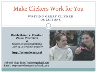 Make Clickers Work for You
                     WRITING GREAT CLICKER
                           QUESTIONS




      Dr. Stephanie V. Chasteen
           Physics Department
                    &
       Science Education Initiative
      Univ. of Colorado at Boulder

       http://colorado.edu/sei



Web and blog: http://sciencegeekgirl.com
Email: stephanie.chasteen@colorado.edu
 