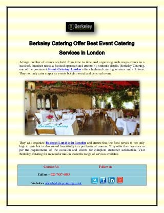 Berkeley Catering Offer Best Event Catering
Services in London
A large number of events are held from time to time and organizing such mega events in a
successful manner needs a focused approach and attention on minute details. Berkeley Catering,
one of the prominent Event Catering London offers high-end catering services and solutions.
They not only cater corporate events but also social and personal events.
They also organize Business Lunches in London and ensure that the food served is not only
high in taste but is also served beautifully in a professional manner. They offer their services as
per the requirements of the occasion and clients for complete customer satisfaction. Visit
Berkeley Catering for more information about the range of services available.
Contact Us - Follow us –
Call us – 020 7837 6853
Website - www.berkeleycatering.co.uk
 