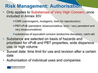 Risk Management: Authorisation Only applies to  Substances of Very High Concern , once included in Annex XIV CMR (carcinogenic, mutagenic, toxic for reproduction) PBT/vPvB (persistent, bioaccumulative, toxic / very persistent and very bioaccumulative) substances of equivalent concern (endocrine disruptors, catch-all) Substance are selected on basis of hazards and prioritised for vPvB and PBT properties, wide dispersive use, or high volume Sunset date: time limit for use and revision after a certain date Authorisation of individual uses and companies 