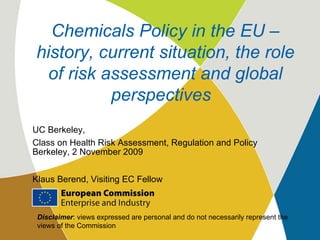 UC Berkeley,  Class on Health Risk Assessment, Regulation and Policy Berkeley, 2 November 2009 Klaus Berend, Visiting EC Fellow Chemicals Policy in the EU – history, current situation, the role of risk assessment and global perspectives   Disclaimer : views expressed are personal and do not necessarily represent the views of the Commission 