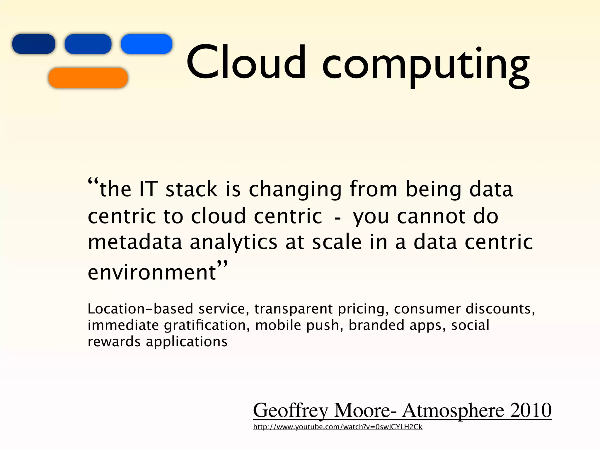 +
    =
        +
                 Cloud computing

    “the IT stack is changing from being data
    centric to cloud centric - you cannot do
    metadata analytics at scale in a data centric
    environment”
    Location-based service, transparent pricing, consumer discounts,
    immediate gratiﬁcation, mobile push, branded apps, social
    rewards applications




                           Geoffrey Moore- Atmosphere 2010
                           http://www.youtube.com/watch?v=0swJCYLH2Ck
 