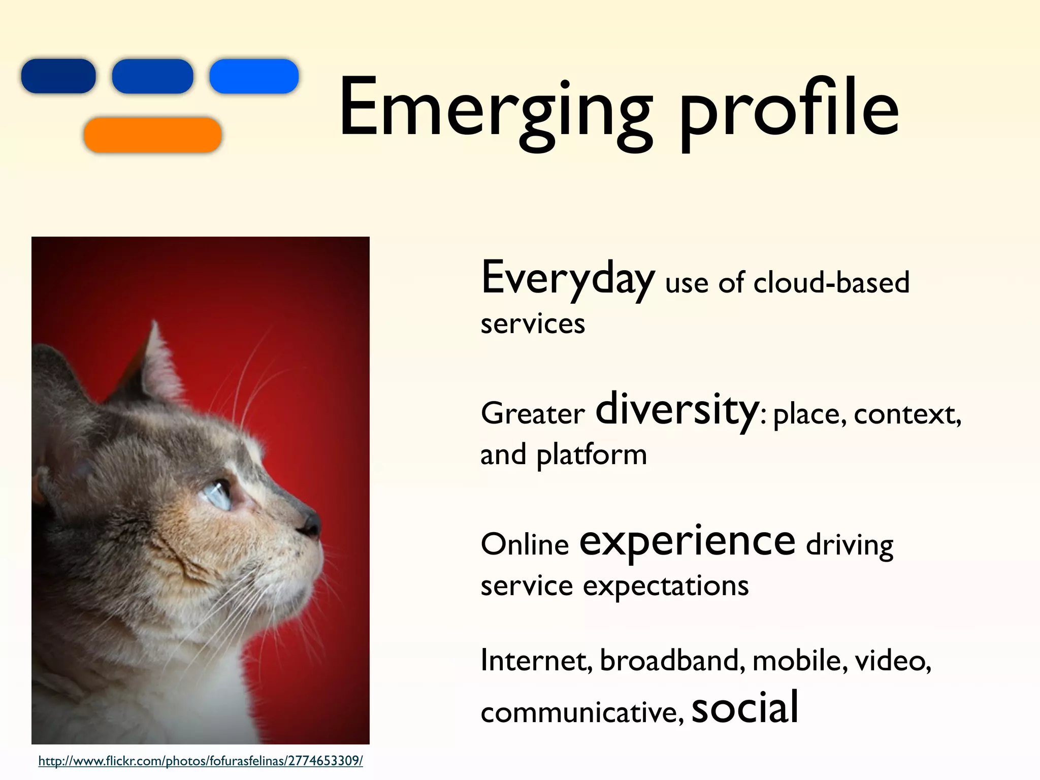 +
                  =
                          +
                                                 Emerging proﬁle
                                                         Everyday use of cloud-based
                                                         services

                                                         Greater diversity: place, context,
                                                         and platform

                                                         Online experience driving
                                                         service expectations

                                                         Internet, broadband, mobile, video,
                                                         communicative, social
http://www.ﬂickr.com/photos/fofurasfelinas/2774653309/
 