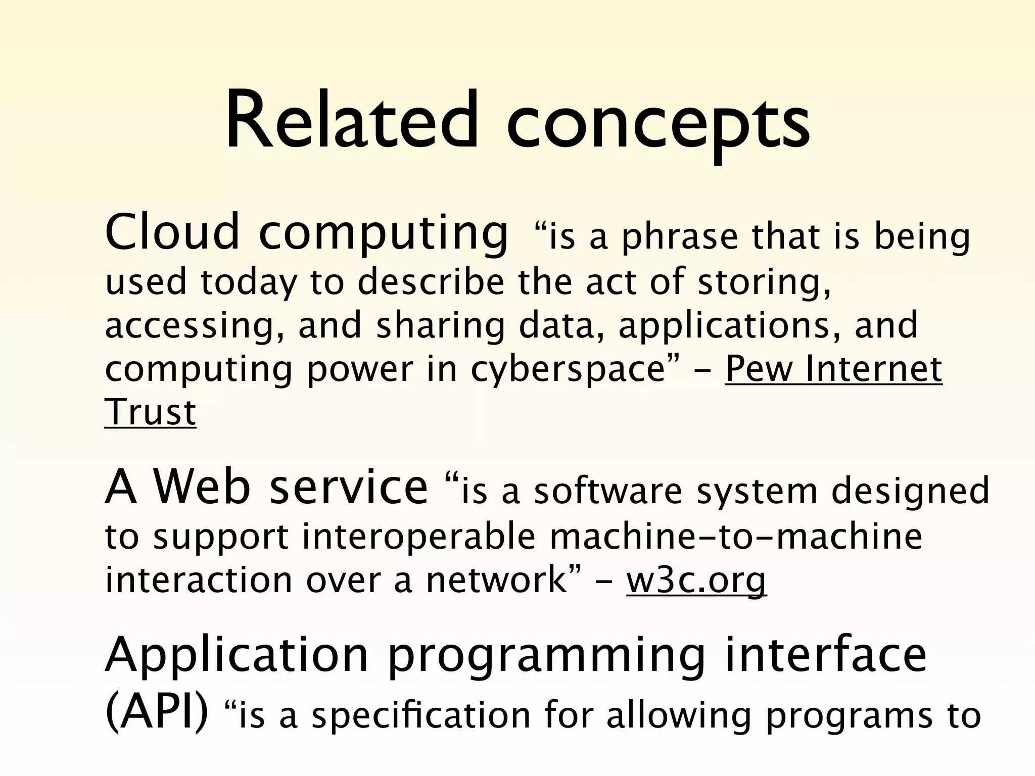 Related concepts
Cloud computing         “is a phrase that is being
used today to describe the act of storing,
accessing, and sharing data, applications, and
computing power in cyberspace” - Pew Internet
Trust

A Web service “is a software system designed
to support interoperable machine-to-machine
interaction over a network” - w3c.org

Application programming interface
(API) “is a speciﬁcation for allowing programs to
 
