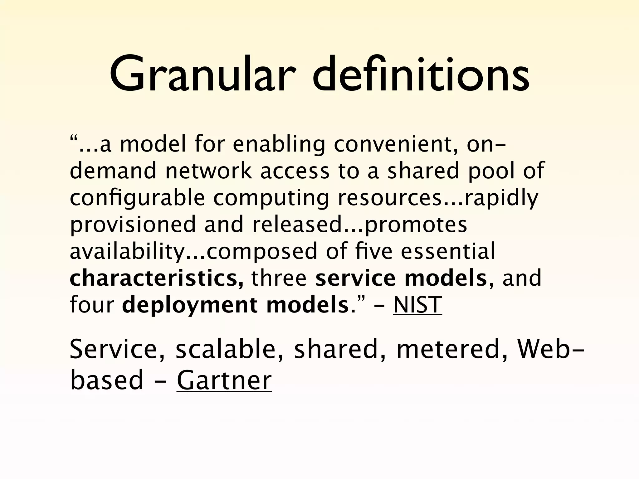Granular deﬁnitions
“...a model for enabling convenient, on-
demand network access to a shared pool of
conﬁgurable computing resources...rapidly
provisioned and released...promotes
availability...composed of ﬁve essential
characteristics, three service models, and
four deployment models.” - NIST

Service, scalable, shared, metered, Web-
based - Gartner
 