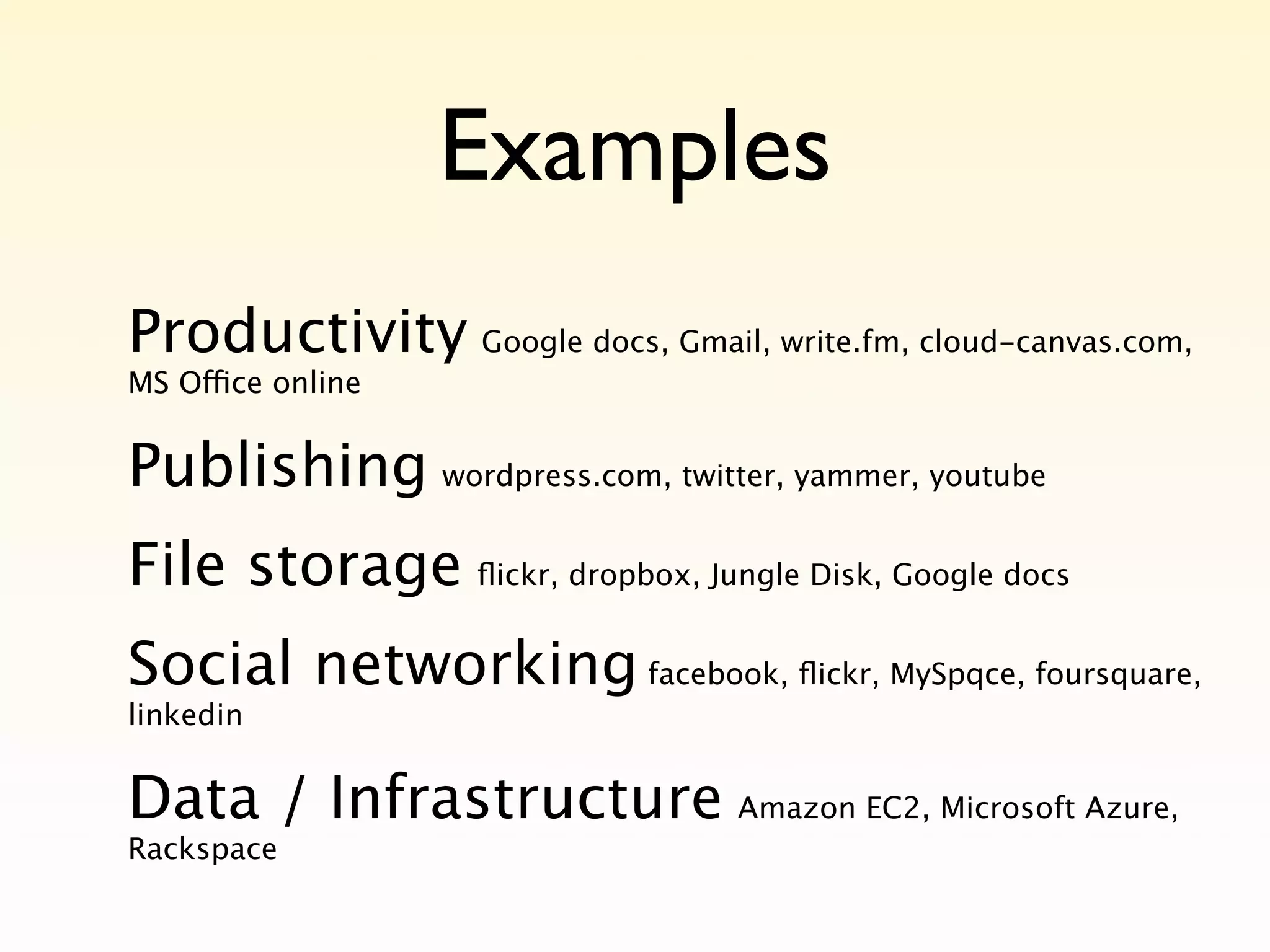 Examples
Productivity Google docs, Gmail, write.fm, cloud-canvas.com,
MS Office online


Publishing wordpress.com, twitter, yammer, youtube
File storage ﬂickr, dropbox, Jungle Disk, Google docs
Social networking facebook, ﬂickr, MySpqce, foursquare,
linkedin


Data / Infrastructure Amazon EC2, Microsoft Azure,
Rackspace
 