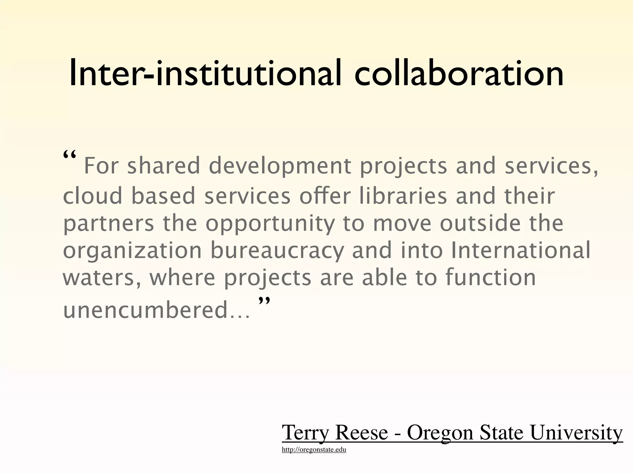Inter-institutional collaboration

“ For shared development projects and services,
cloud based services offer libraries and their
partners the opportunity to move outside the
organization bureaucracy and into International
waters, where projects are able to function
unencumbered… ”




                   Terry Reese - Oregon State University
                   http://oregonstate.edu
 