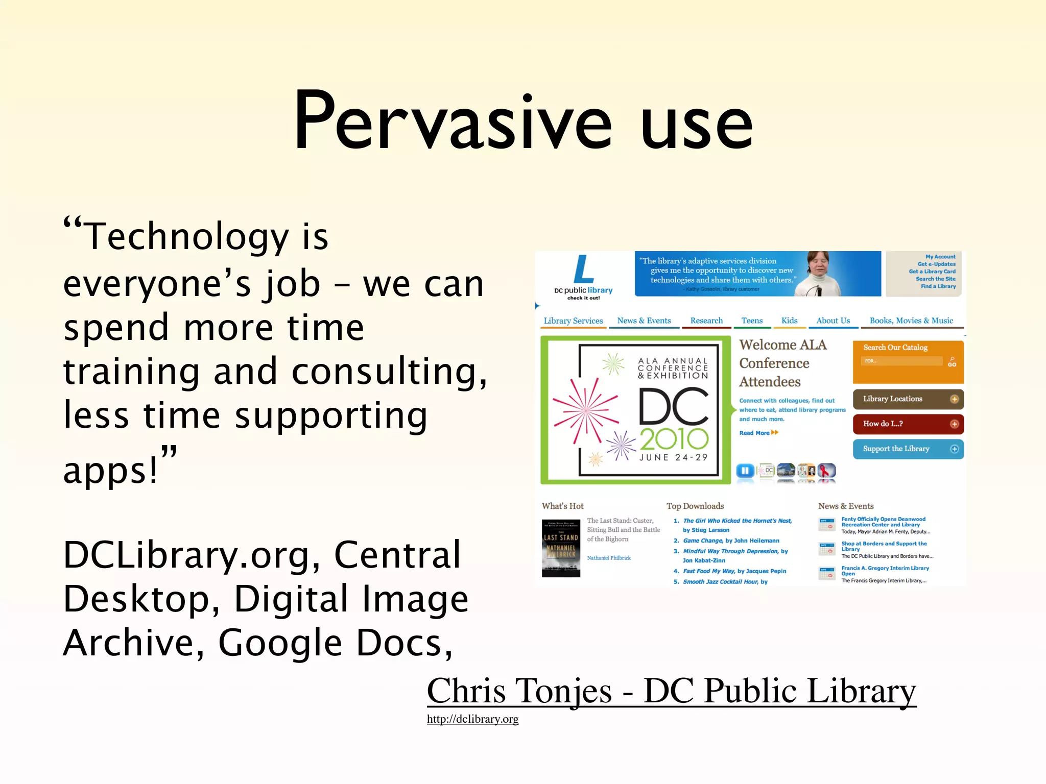 Pervasive use
“Technology is
everyone’s job – we can
spend more time
training and consulting,
less time supporting
apps!”

DCLibrary.org, Central
Desktop, Digital Image
Archive, Google Docs,
                    Chris Tonjes - DC Public Library
                      http://dclibrary.org
 
