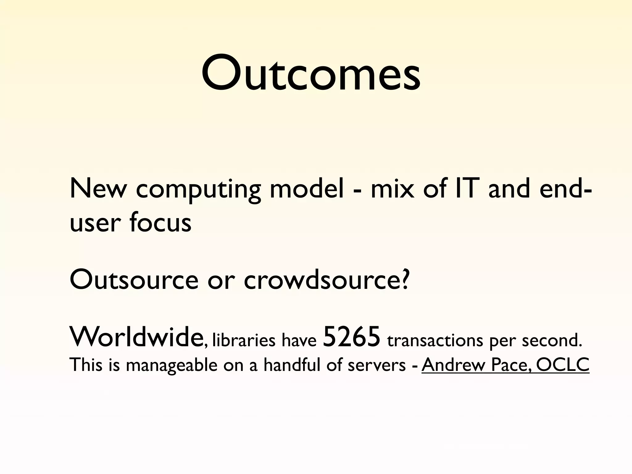 Outcomes

New computing model - mix of IT and end-
user focus
Outsource or crowdsource?
Worldwide, libraries have 5265 transactions per second.
This is manageable on a handful of servers - Andrew Pace, OCLC


                                        http://www.ﬂickr.com/photos/psd/13809231/
 