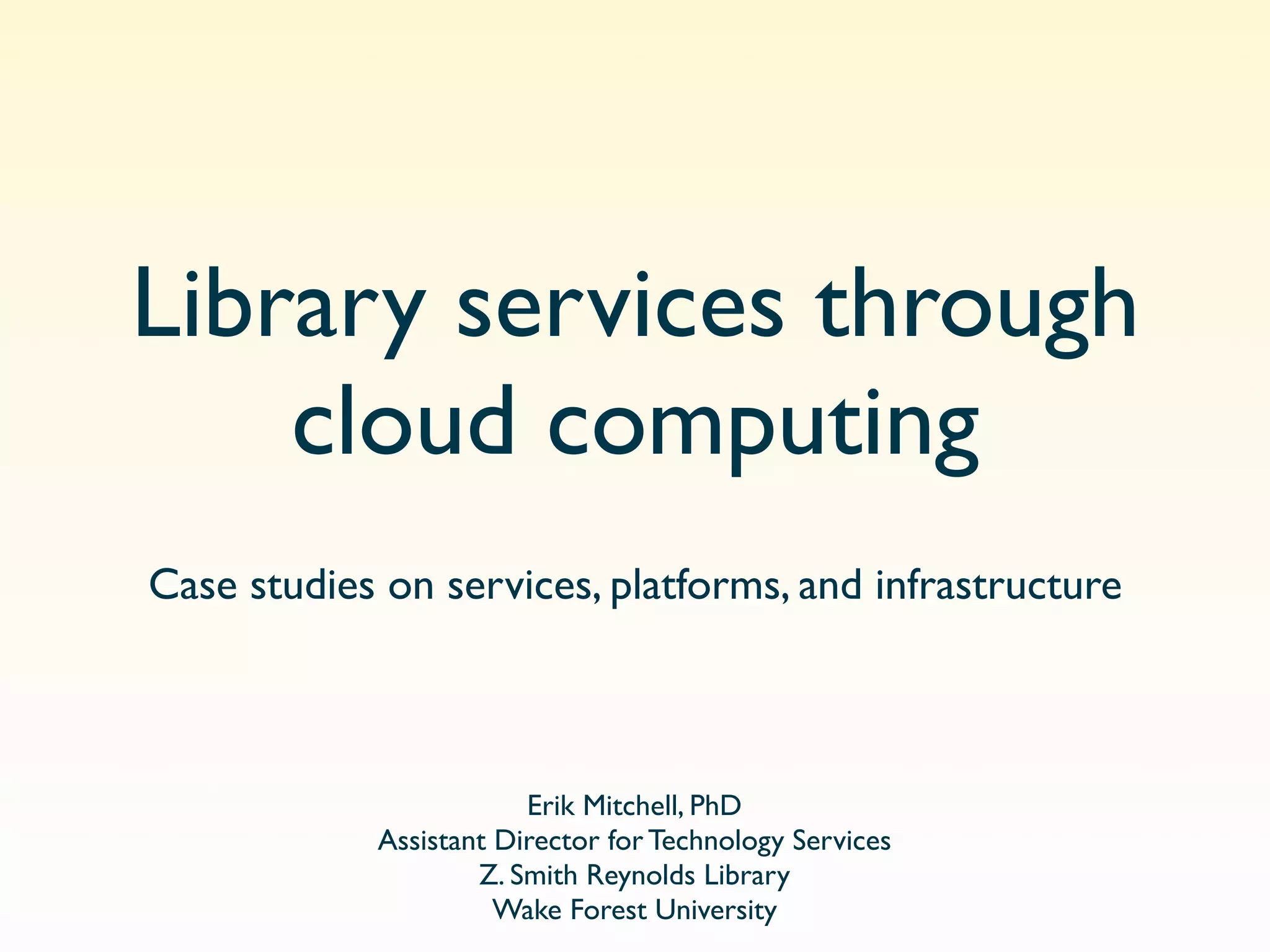 Library services through
    cloud computing
Case studies on services, platforms, and infrastructure



                        Erik Mitchell, PhD
            Assistant Director for Technology Services
                    Z. Smith Reynolds Library
                      Wake Forest University
 