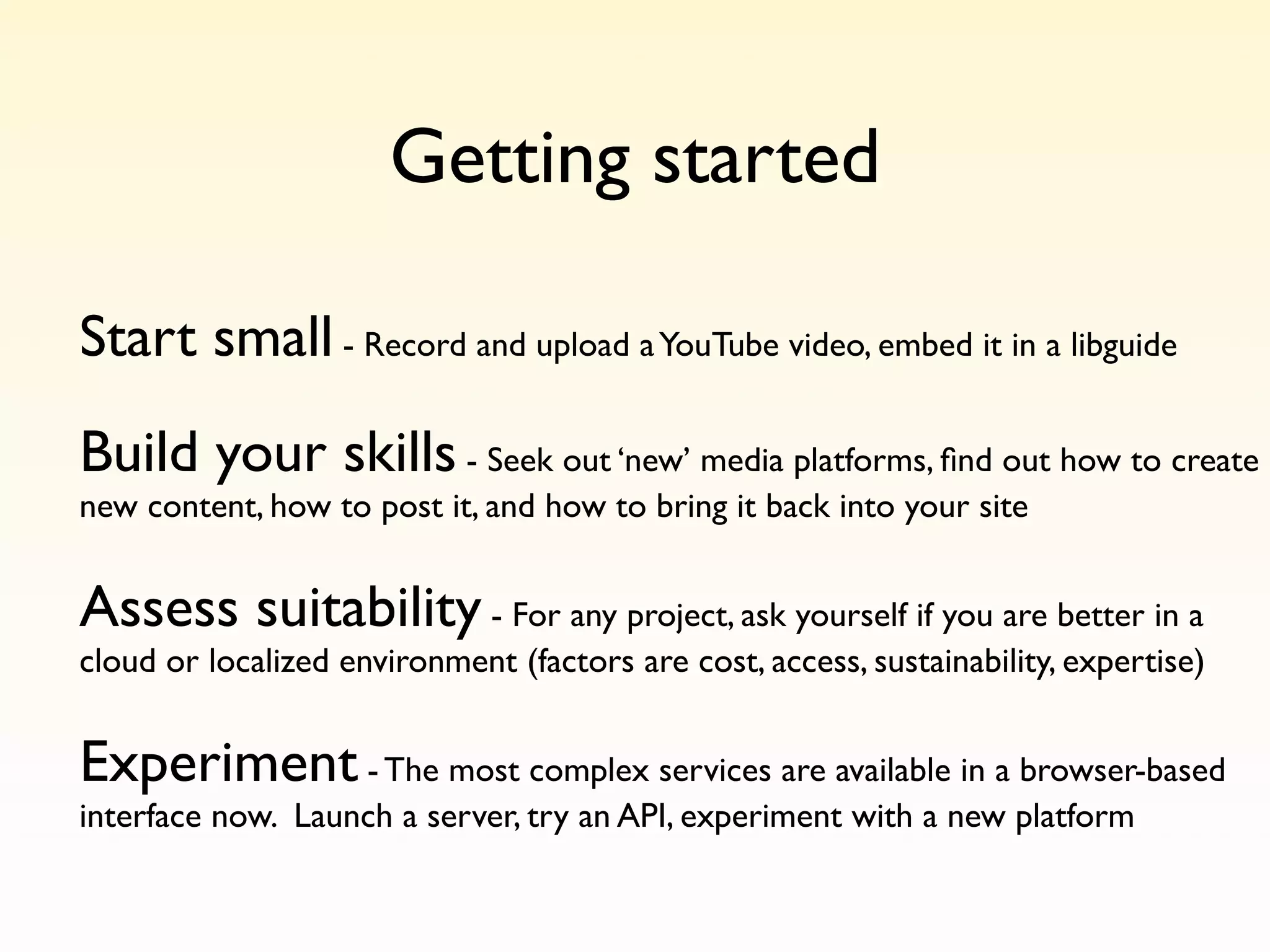 Getting started

Start small - Record and upload a YouTube video, embed it in a libguide
Build your skills - Seek out ‘new’ media platforms, ﬁnd out how to create
new content, how to post it, and how to bring it back into your site


Assess suitability - For any project, ask yourself if you are better in a
cloud or localized environment (factors are cost, access, sustainability, expertise)


Experiment - The most complex services are available in a browser-based
interface now. Launch a server, try an API, experiment with a new platform
 