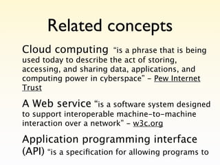 Related concepts
Cloud computing         “is a phrase that is being
used today to describe the act of storing,
accessing, and sharing data, applications, and
computing power in cyberspace” - Pew Internet
Trust

A Web service “is a software system designed
to support interoperable machine-to-machine
interaction over a network” - w3c.org

Application programming interface
(API) “is a speciﬁcation for allowing programs to
 