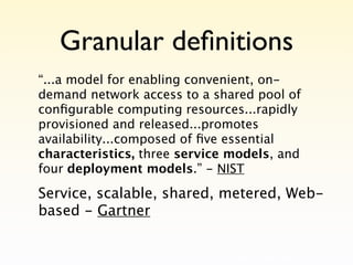 Granular deﬁnitions
“...a model for enabling convenient, on-
demand network access to a shared pool of
conﬁgurable computing resources...rapidly
provisioned and released...promotes
availability...composed of ﬁve essential
characteristics, three service models, and
four deployment models.” - NIST

Service, scalable, shared, metered, Web-
based - Gartner
 
