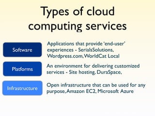 Types of cloud
         computing services
                 Applications that provide ‘end-user’
  Software       experiences - SerialsSolutions,
                 Wordpress.com, WorldCat Local
                 An environment for delivering customized
  Platforms
                 services - Site hosting, DuraSpace,

                 Open infrastructure that can be used for any
Infrastructure
                 purpose, Amazon EC2, Microsoft Azure
 