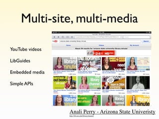 Multi-site, multi-media

YouTube videos

LibGuides

Embedded media

Simple APIs




                 Anali Perry - Arizona State Univeristy
                 http://lib.asu.edu/librarychannel/
 