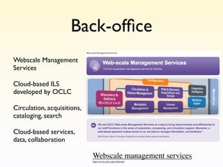 Back-ofﬁce
Webscale Management
Services

Cloud-based ILS
developed by OCLC

Circulation, acquisitions,
cataloging, search

Cloud-based services,
data, collaboration

                             Webscale management services
                             http://www.oclc.org/webscale/
 