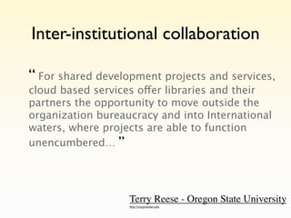 Inter-institutional collaboration

“ For shared development projects and services,
cloud based services offer libraries and their
partners the opportunity to move outside the
organization bureaucracy and into International
waters, where projects are able to function
unencumbered… ”




                   Terry Reese - Oregon State University
                   http://oregonstate.edu
 