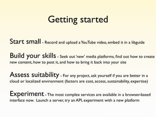 Getting started

Start small - Record and upload a YouTube video, embed it in a libguide
Build your skills - Seek out ‘new’ media platforms, ﬁnd out how to create
new content, how to post it, and how to bring it back into your site


Assess suitability - For any project, ask yourself if you are better in a
cloud or localized environment (factors are cost, access, sustainability, expertise)


Experiment - The most complex services are available in a browser-based
interface now. Launch a server, try an API, experiment with a new platform
 