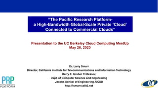“The Pacific Research Platform-
a High-Bandwidth Global-Scale Private ‘Cloud’
Connected to Commercial Clouds”
Presentation to the UC Berkeley Cloud Computing MeetUp
May 26, 2020
Dr. Larry Smarr
Director, California Institute for Telecommunications and Information Technology
Harry E. Gruber Professor,
Dept. of Computer Science and Engineering
Jacobs School of Engineering, UCSD
http://lsmarr.calit2.net
1
 