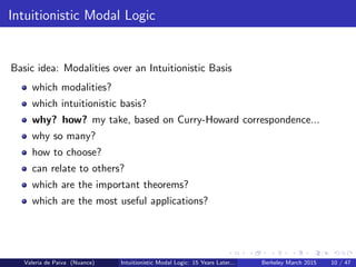 Intuitionistic Modal Logic
Basic idea: Modalities over an Intuitionistic Basis
which modalities?
which intuitionistic basis?
why? how? my take, based on Curry-Howard correspondence...
why so many?
how to choose?
can relate to others?
which are the important theorems?
which are the most useful applications?
Valeria de Paiva (Nuance) Intuitionistic Modal Logic: 15 Years Later... Berkeley March 2015 10 / 47
 