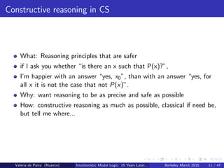 Constructive reasoning in CS
What: Reasoning principles that are safer
if I ask you whether “is there an x such that P(x)?”,
I’m happier with an answer “yes, x0”, than with an answer “yes, for
all x it is not the case that not P(x)”.
Why: want reasoning to be as precise and safe as possible
How: constructive reasoning as much as possible, classical if need be,
but tell me where...
Valeria de Paiva (Nuance) Intuitionistic Modal Logic: 15 Years Later... Berkeley March 2015 11 / 47
 