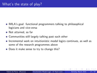 What’s the state of play?
IMLA’s goal: functional programmers talking to philosophical
logicians and vice-versa
Not attained, so far
Communities still largely talking past each other
Incremental work on intuitionistic modal logics continues, as well as
some of the research programmes above
Does it make sense to try to change this?
Valeria de Paiva (Nuance) Intuitionistic Modal Logic: 15 Years Later... Berkeley March 2015 17 / 47
 