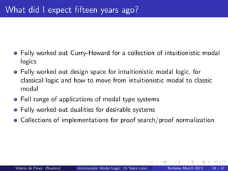What did I expect ﬁfteen years ago?
Fully worked out Curry-Howard for a collection of intuitionistic modal
logics
Fully worked out design space for intuitionistic modal logic, for
classical logic and how to move from intuitionistic modal to classic
modal
Full range of applications of modal type systems
Fully worked out dualities for desirable systems
Collections of implementations for proof search/proof normalization
Valeria de Paiva (Nuance) Intuitionistic Modal Logic: 15 Years Later... Berkeley March 2015 18 / 47
 