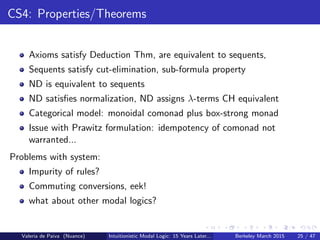 CS4: Properties/Theorems
Axioms satisfy Deduction Thm, are equivalent to sequents,
Sequents satisfy cut-elimination, sub-formula property
ND is equivalent to sequents
ND satisﬁes normalization, ND assigns λ-terms CH equivalent
Categorical model: monoidal comonad plus box-strong monad
Issue with Prawitz formulation: idempotency of comonad not
warranted...
Problems with system:
Impurity of rules?
Commuting conversions, eek!
what about other modal logics?
Valeria de Paiva (Nuance) Intuitionistic Modal Logic: 15 Years Later... Berkeley March 2015 25 / 47
 