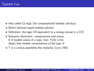 System Lax
Also called CL-logic (for computational lambda calculus)
Better behaved typed lambda-calculus
Deﬁnition: the logic CH-equivalent to a strong monad in a CCC
Semantic distinction: computations and values,
If A models values of a type, then T(A) is the
object that models computations of the type A
T is a curious possibility-like modality, Curry 1952,
Valeria de Paiva (Nuance) Intuitionistic Modal Logic: 15 Years Later... Berkeley March 2015 29 / 47
 