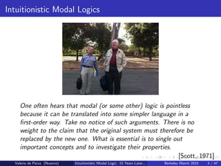 Intuitionistic Modal Logics
One often hears that modal (or some other) logic is pointless
because it can be translated into some simpler language in a
ﬁrst-order way. Take no notice of such arguments. There is no
weight to the claim that the original system must therefore be
replaced by the new one. What is essential is to single out
important concepts and to investigate their properties.
[Scott, 1971]
Valeria de Paiva (Nuance) Intuitionistic Modal Logic: 15 Years Later... Berkeley March 2015 3 / 47
 