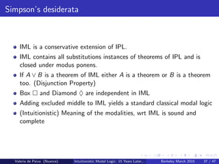 Simpson’s desiderata
IML is a conservative extension of IPL.
IML contains all substitutions instances of theorems of IPL and is
closed under modus ponens.
If A ∨ B is a theorem of IML either A is a theorem or B is a theorem
too. (Disjunction Property)
Box and Diamond ♦ are independent in IML
Adding excluded middle to IML yields a standard classical modal logic
(Intuitionistic) Meaning of the modalities, wrt IML is sound and
complete
Valeria de Paiva (Nuance) Intuitionistic Modal Logic: 15 Years Later... Berkeley March 2015 37 / 47
 