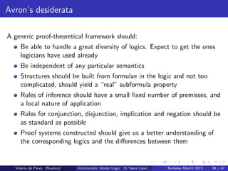 Avron’s desiderata
A generic proof-theoretical framework should:
Be able to handle a great diversity of logics. Expect to get the ones
logicians have used already
Be independent of any particular semantics
Structures should be built from formulae in the logic and not too
complicated, should yield a “real” subformula property
Rules of inference should have a small ﬁxed number of premisses, and
a local nature of application
Rules for conjunction, disjunction, implication and negation should be
as standard as possible
Proof systems constructed should give us a better understanding of
the corresponding logics and the diﬀerences between them
Valeria de Paiva (Nuance) Intuitionistic Modal Logic: 15 Years Later... Berkeley March 2015 38 / 47
 