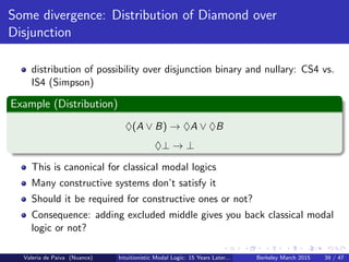 Some divergence: Distribution of Diamond over
Disjunction
distribution of possibility over disjunction binary and nullary: CS4 vs.
IS4 (Simpson)
Example (Distribution)
♦(A ∨ B) → ♦A ∨ ♦B
♦⊥ → ⊥
This is canonical for classical modal logics
Many constructive systems don’t satisfy it
Should it be required for constructive ones or not?
Consequence: adding excluded middle gives you back classical modal
logic or not?
Valeria de Paiva (Nuance) Intuitionistic Modal Logic: 15 Years Later... Berkeley March 2015 39 / 47
 