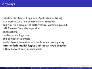 Anyways
Intuitionistic Modal Logic and Applications (IMLA)
is a loose association of researchers, meetings
and a certain amount of mathematical common ground.
IMLA stems from the hope that
philosophers,
mathematical logicians
and computer scientists
would share information and tools when investigating
intuitionistic modal logics and modal type theories,
if they knew of each other’s work.
Valeria de Paiva (Nuance) Intuitionistic Modal Logic: 15 Years Later... Berkeley March 2015 4 / 47
 