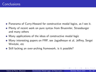 Conclusions
Panorama of Curry-Howard for constructive modal logics, as I see it.
Plenty of recent work on pure syntax from Bruennler, Strassburger
and many others
Many applications of the ideas of constructive modal logic
Many interesting papers on FRP, see Jagadhesan et al, Jeﬀrey, Sergei
Winitzki, etc
Still lacking an over-arching framework, is it possible?
Valeria de Paiva (Nuance) Intuitionistic Modal Logic: 15 Years Later... Berkeley March 2015 43 / 47
 