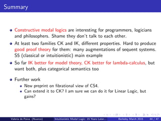Summary
Constructive modal logics are interesting for programmers, logicians
and philosophers. Shame they don’t talk to each other.
At least two families CK and IK, diﬀerent properties. Hard to produce
good proof theory for them: many augmentations of sequent systems.
S5 (classical or intuitionistic) main example
So far IK better for model theory, CK better for lambda-calculus, but
want both, plus categorical semantics too
Further work
New preprint on ﬁbrational view of CS4.
Can extend it to CK? I am sure we can do it for Linear Logic, but
gains?
Valeria de Paiva (Nuance) Intuitionistic Modal Logic: 15 Years Later... Berkeley March 2015 44 / 47
 