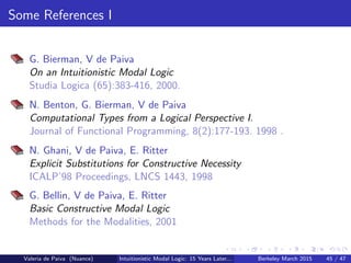 Some References I
G. Bierman, V de Paiva
On an Intuitionistic Modal Logic
Studia Logica (65):383-416, 2000.
N. Benton, G. Bierman, V de Paiva
Computational Types from a Logical Perspective I.
Journal of Functional Programming, 8(2):177-193. 1998 .
N. Ghani, V de Paiva, E. Ritter
Explicit Substitutions for Constructive Necessity
ICALP’98 Proceedings, LNCS 1443, 1998
G. Bellin, V de Paiva, E. Ritter
Basic Constructive Modal Logic
Methods for the Modalities, 2001
Valeria de Paiva (Nuance) Intuitionistic Modal Logic: 15 Years Later... Berkeley March 2015 45 / 47
 