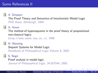 Some References II
A. Simpson
The Proof Theory and Semantics of Intuitionistic Modal Logic
PhD thesis, Edinburgh, 1994.
A. Avron
The method of hypersequents in the proof theory of propositional
non-classical logics
http://www.math.tau.ac.il, 1996
H. Wansing
Sequent Systems for Modal Logic
Handbook of Philosophical Logic Volume 8, 2002
S. Negri
Proof analysis in modal logic.
Journal of Philosophical Logic, 34:507544, 2005.
Valeria de Paiva (Nuance) Intuitionistic Modal Logic: 15 Years Later... Berkeley March 2015 46 / 47
 