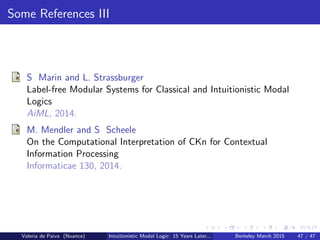 Some References III
S Marin and L. Strassburger
Label-free Modular Systems for Classical and Intuitionistic Modal
Logics
AiML, 2014.
M. Mendler and S Scheele
On the Computational Interpretation of CKn for Contextual
Information Processing
Informaticae 130, 2014.
Valeria de Paiva (Nuance) Intuitionistic Modal Logic: 15 Years Later... Berkeley March 2015 47 / 47
 