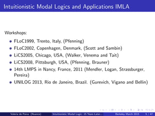 Intuitionistic Modal Logics and Applications IMLA
Workshops:
FLoC1999, Trento, Italy, (Pfenning)
FLoC2002, Copenhagen, Denmark, (Scott and Sambin)
LiCS2005, Chicago, USA, (Walker, Venema and Tait)
LiCS2008, Pittsburgh, USA, (Pfenning, Brauner)
14th LMPS in Nancy, France, 2011 (Mendler, Logan, Strassburger,
Pereira)
UNILOG 2013, Rio de Janeiro, Brazil. (Gurevich, Vigano and Bellin)
Valeria de Paiva (Nuance) Intuitionistic Modal Logic: 15 Years Later... Berkeley March 2015 5 / 47
 